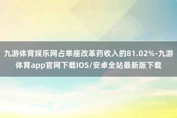 九游体育娱乐网占举座改革药收入的81.02%-九游体育app官网下载IOS/安卓全站最新版下载