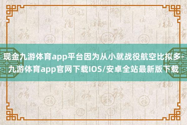 现金九游体育app平台因为从小就战役航空比拟多-九游体育app官网下载IOS/安卓全站最新版下载
