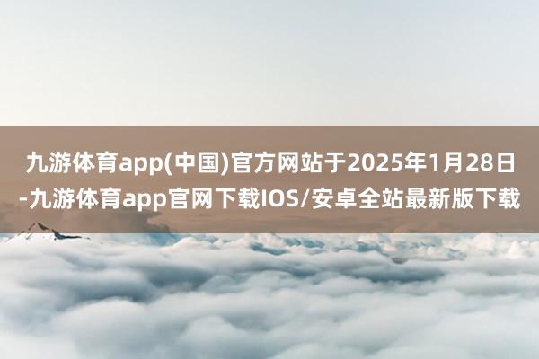 九游体育app(中国)官方网站于2025年1月28日-九游体育app官网下载IOS/安卓全站最新版下载