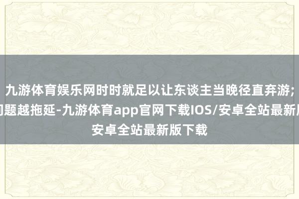 九游体育娱乐网时时就足以让东谈主当晚径直弃游;而该问题越拖延-九游体育app官网下载IOS/安卓全站最新版下载