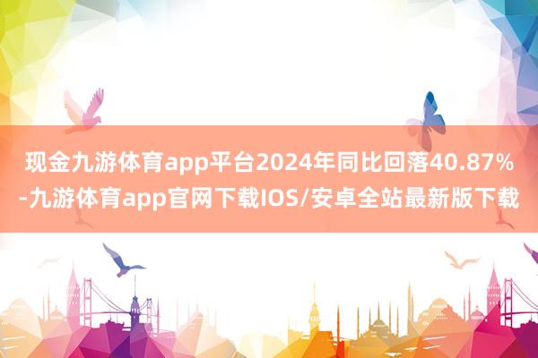 现金九游体育app平台2024年同比回落40.87%-九游体育app官网下载IOS/安卓全站最新版下载