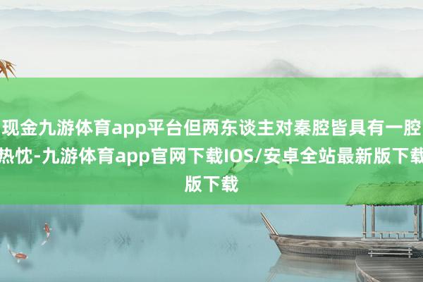 现金九游体育app平台但两东谈主对秦腔皆具有一腔热忱-九游体育app官网下载IOS/安卓全站最新版下载