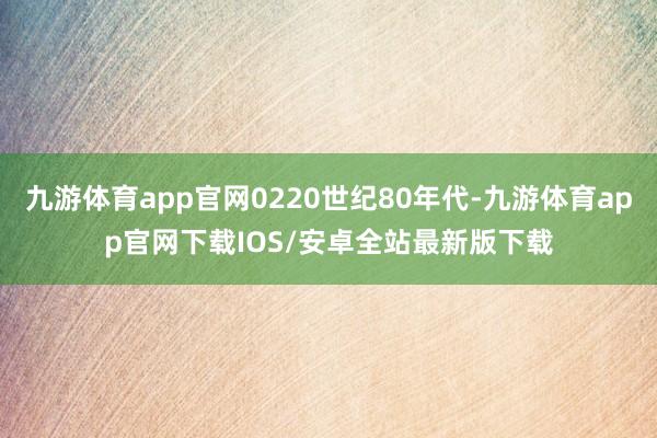 九游体育app官网0220世纪80年代-九游体育app官网下载IOS/安卓全站最新版下载