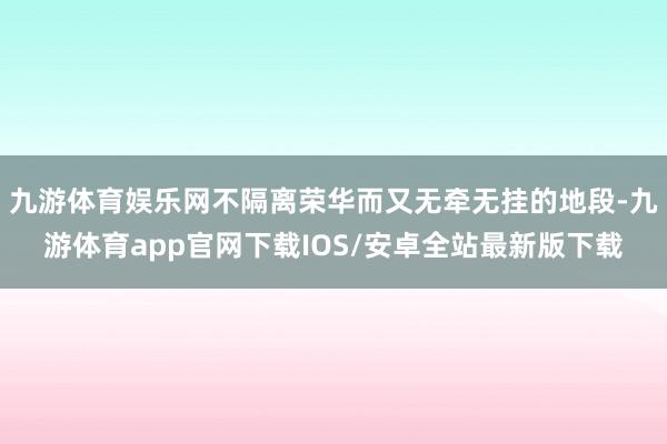 九游体育娱乐网不隔离荣华而又无牵无挂的地段-九游体育app官网下载IOS/安卓全站最新版下载