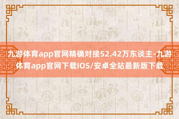 九游体育app官网精确对接52.42万东谈主-九游体育app官网下载IOS/安卓全站最新版下载