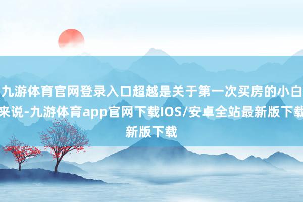 九游体育官网登录入口超越是关于第一次买房的小白来说-九游体育app官网下载IOS/安卓全站最新版下载