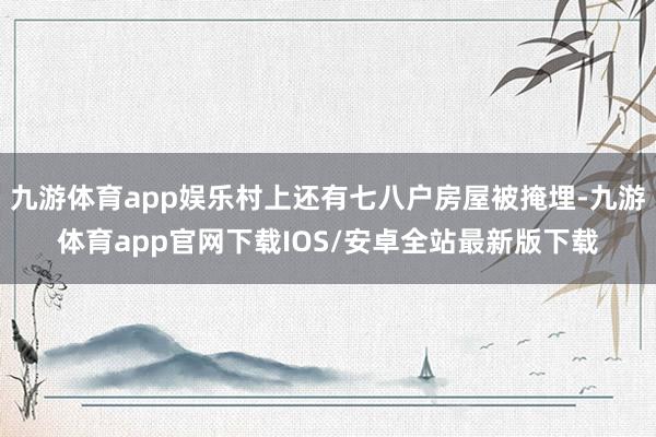 九游体育app娱乐村上还有七八户房屋被掩埋-九游体育app官网下载IOS/安卓全站最新版下载