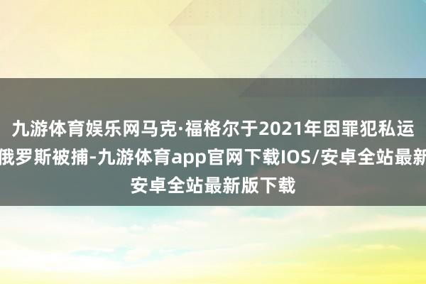 九游体育娱乐网马克·福格尔于2021年因罪犯私运大麻在俄罗斯被捕-九游体育app官网下载IOS/安卓全站最新版下载