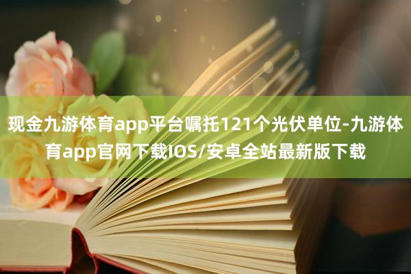 现金九游体育app平台嘱托121个光伏单位-九游体育app官网下载IOS/安卓全站最新版下载