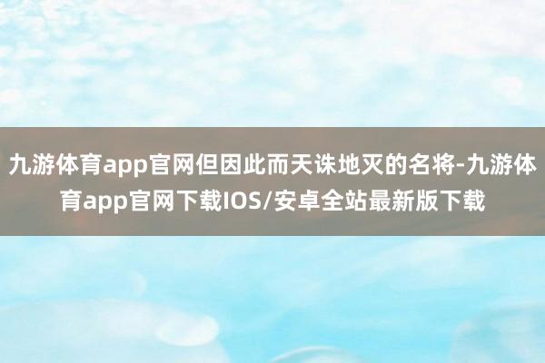 九游体育app官网但因此而天诛地灭的名将-九游体育app官网下载IOS/安卓全站最新版下载