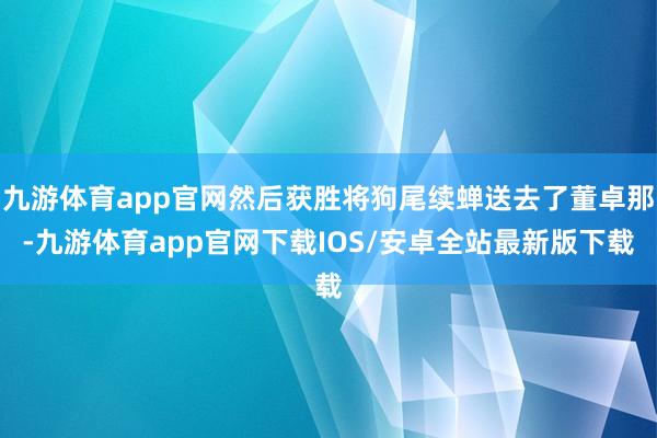 九游体育app官网然后获胜将狗尾续蝉送去了董卓那-九游体育app官网下载IOS/安卓全站最新版下载