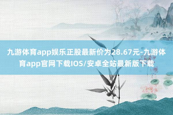 九游体育app娱乐正股最新价为28.67元-九游体育app官网下载IOS/安卓全站最新版下载