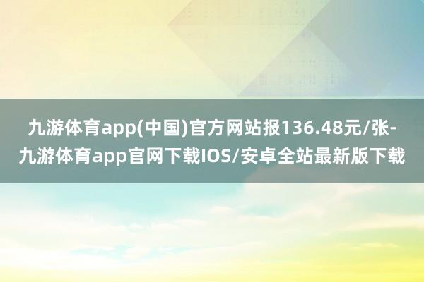 九游体育app(中国)官方网站报136.48元/张-九游体育app官网下载IOS/安卓全站最新版下载