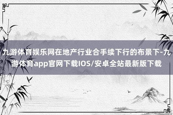 九游体育娱乐网在地产行业合手续下行的布景下-九游体育app官网下载IOS/安卓全站最新版下载