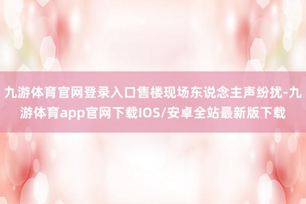 九游体育官网登录入口售楼现场东说念主声纷扰-九游体育app官网下载IOS/安卓全站最新版下载
