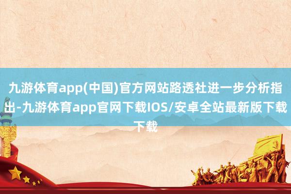 九游体育app(中国)官方网站路透社进一步分析指出-九游体育app官网下载IOS/安卓全站最新版下载