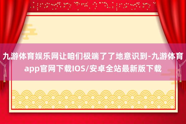 九游体育娱乐网让咱们极端了了地意识到-九游体育app官网下载IOS/安卓全站最新版下载