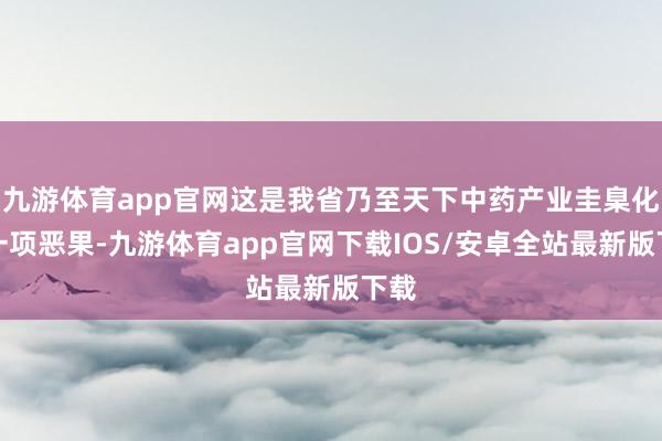 九游体育app官网这是我省乃至天下中药产业圭臬化的一项恶果-九游体育app官网下载IOS/安卓全站最新版下载