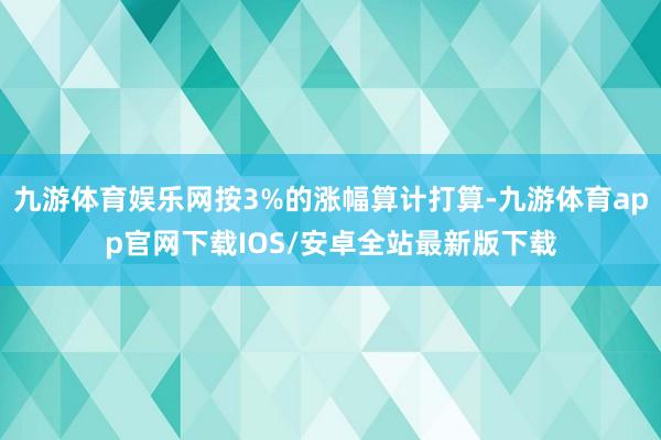 九游体育娱乐网按3%的涨幅算计打算-九游体育app官网下载IOS/安卓全站最新版下载