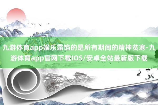 九游体育app娱乐露馅的是所有期间的精神贫寒-九游体育app官网下载IOS/安卓全站最新版下载