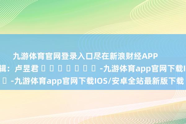 九游体育官网登录入口尽在新浪财经APP            						背负剪辑：卢昱君 							-九游体育app官网下载IOS/安卓全站最新版下载