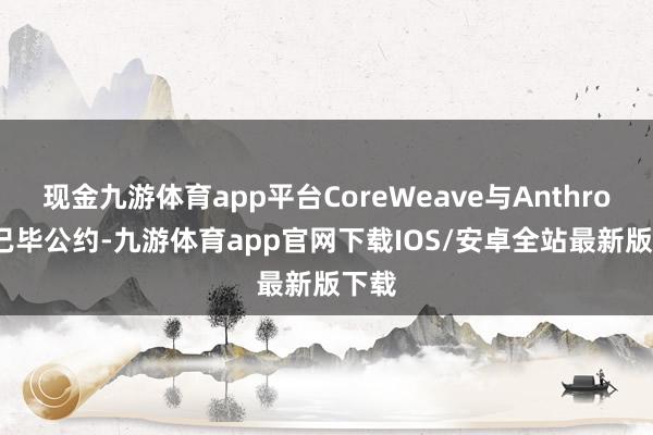 现金九游体育app平台CoreWeave与Anthropic已毕公约-九游体育app官网下载IOS/安卓全站最新版下载