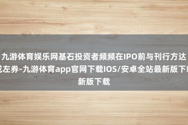 九游体育娱乐网基石投资者频频在IPO前与刊行方达成左券-九游体育app官网下载IOS/安卓全站最新版下载
