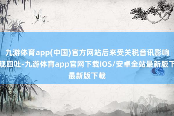 九游体育app(中国)官方网站后来受关税音讯影响出现回吐-九游体育app官网下载IOS/安卓全站最新版下载