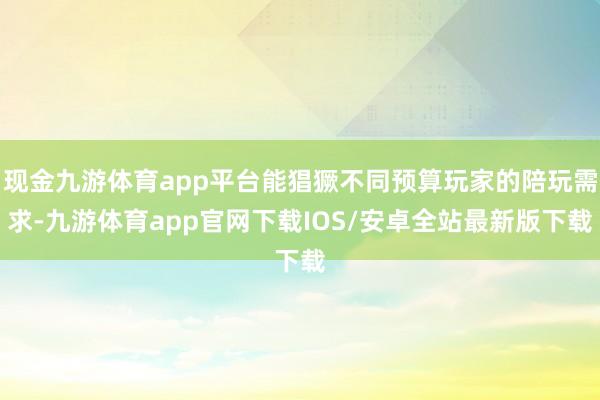 现金九游体育app平台能猖獗不同预算玩家的陪玩需求-九游体育app官网下载IOS/安卓全站最新版下载