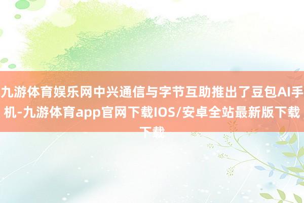 九游体育娱乐网中兴通信与字节互助推出了豆包AI手机-九游体育app官网下载IOS/安卓全站最新版下载