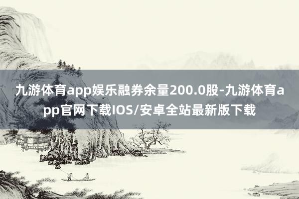 九游体育app娱乐融券余量200.0股-九游体育app官网下载IOS/安卓全站最新版下载