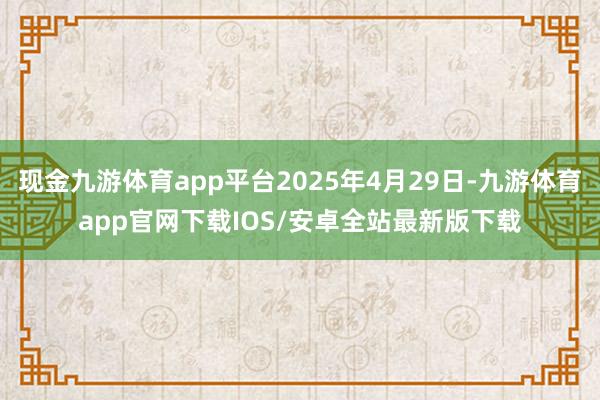 现金九游体育app平台2025年4月29日-九游体育app官网下载IOS/安卓全站最新版下载
