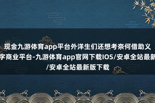 现金九游体育app平台外洋生们还想考奈何借助义乌的数字商业平台-九游体育app官网下载IOS/安卓全站最新版下载