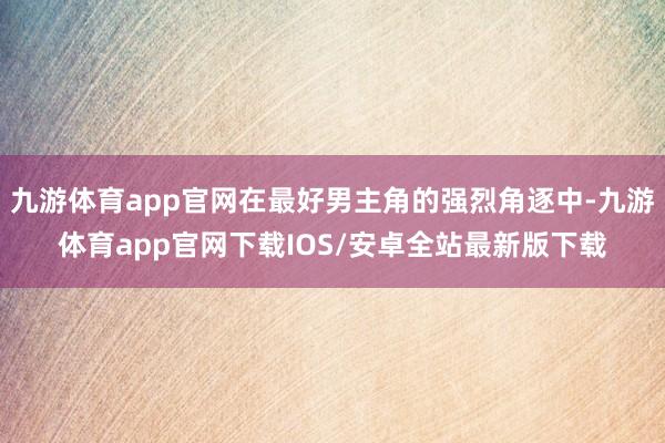 九游体育app官网在最好男主角的强烈角逐中-九游体育app官网下载IOS/安卓全站最新版下载