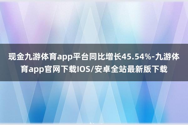 现金九游体育app平台同比增长45.54%-九游体育app官网下载IOS/安卓全站最新版下载