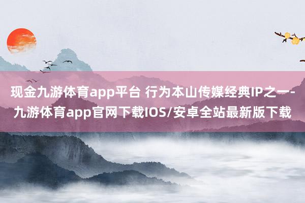 现金九游体育app平台 行为本山传媒经典IP之一-九游体育app官网下载IOS/安卓全站最新版下载