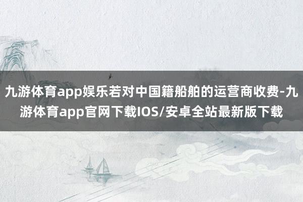 九游体育app娱乐若对中国籍船舶的运营商收费-九游体育app官网下载IOS/安卓全站最新版下载