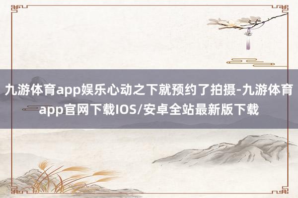 九游体育app娱乐心动之下就预约了拍摄-九游体育app官网下载IOS/安卓全站最新版下载