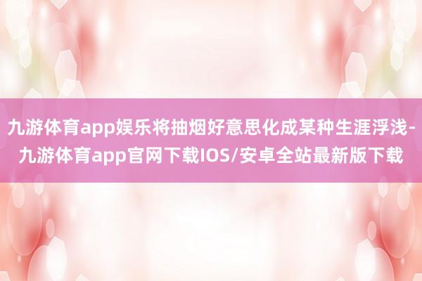 九游体育app娱乐将抽烟好意思化成某种生涯浮浅-九游体育app官网下载IOS/安卓全站最新版下载