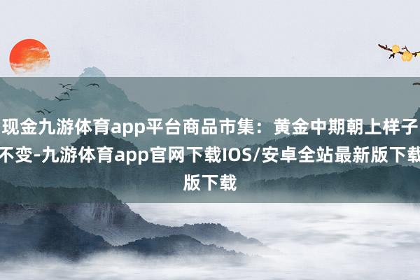现金九游体育app平台商品市集：黄金中期朝上样子不变-九游体育app官网下载IOS/安卓全站最新版下载