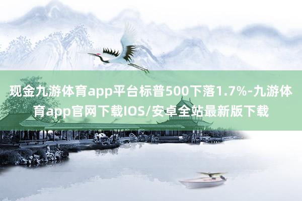 现金九游体育app平台标普500下落1.7%-九游体育app官网下载IOS/安卓全站最新版下载