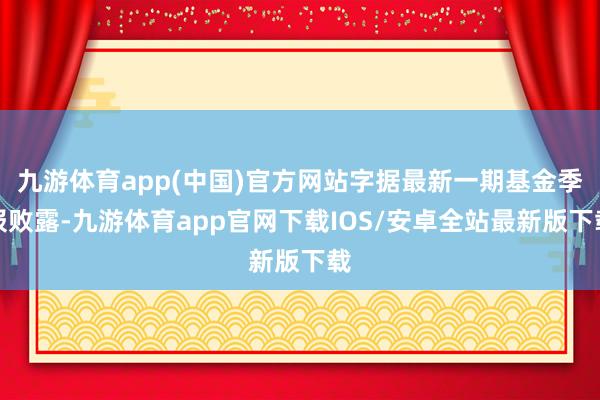 九游体育app(中国)官方网站字据最新一期基金季报败露-九游体育app官网下载IOS/安卓全站最新版下载