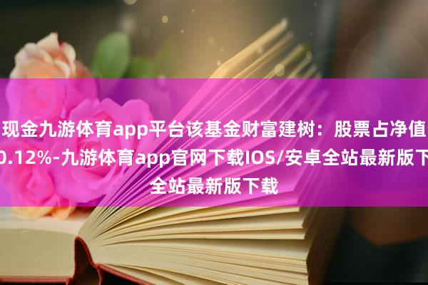 现金九游体育app平台该基金财富建树：股票占净值比0.12%-九游体育app官网下载IOS/安卓全站最新版下载