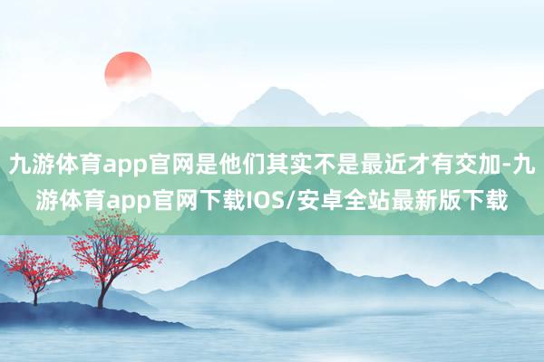 九游体育app官网是他们其实不是最近才有交加-九游体育app官网下载IOS/安卓全站最新版下载