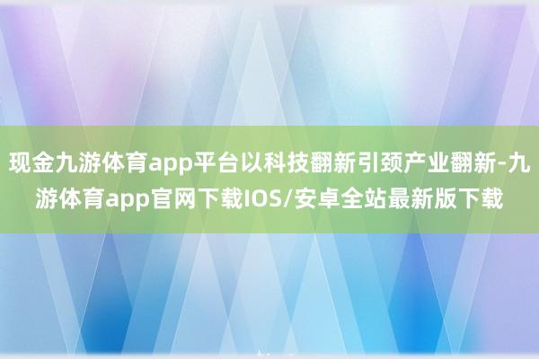 现金九游体育app平台以科技翻新引颈产业翻新-九游体育app官网下载IOS/安卓全站最新版下载
