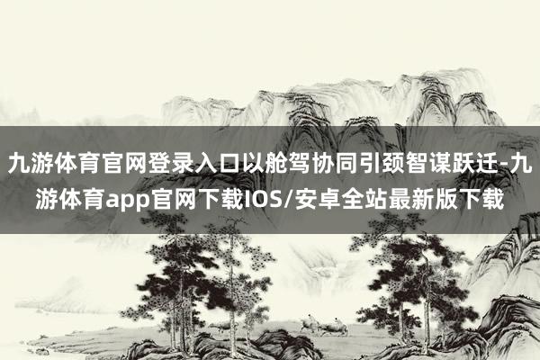 九游体育官网登录入口以舱驾协同引颈智谋跃迁-九游体育app官网下载IOS/安卓全站最新版下载
