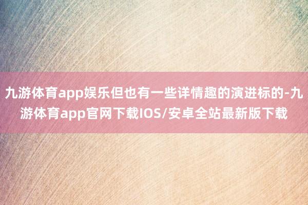 九游体育app娱乐但也有一些详情趣的演进标的-九游体育app官网下载IOS/安卓全站最新版下载