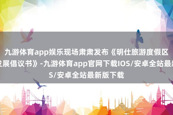 九游体育app娱乐现场肃肃发布《明仕旅游度假区高质料发展倡议书》-九游体育app官网下载IOS/安卓全站最新版下载