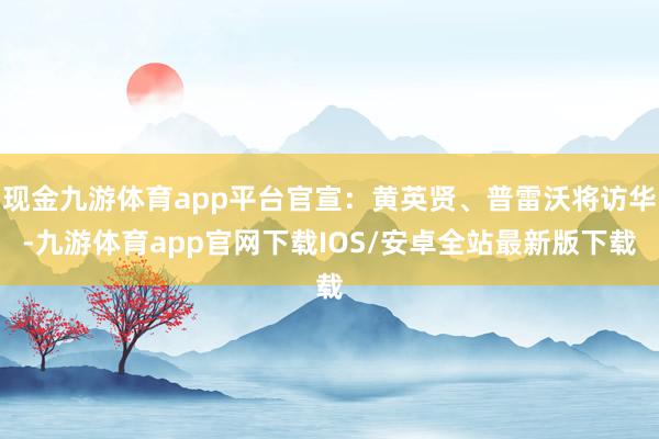 现金九游体育app平台官宣：黄英贤、普雷沃将访华-九游体育app官网下载IOS/安卓全站最新版下载