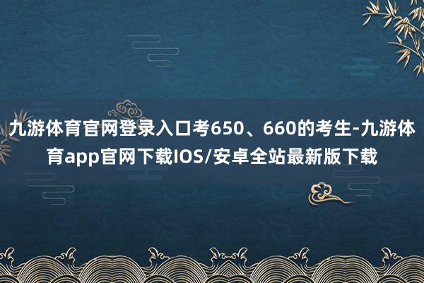 九游体育官网登录入口考650、660的考生-九游体育app官网下载IOS/安卓全站最新版下载